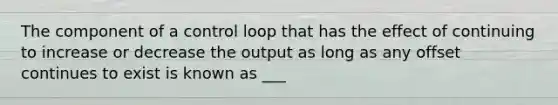 The component of a control loop that has the effect of continuing to increase or decrease the output as long as any offset continues to exist is known as ___