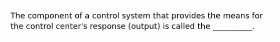 The component of a control system that provides the means for the control center's response (output) is called the __________.