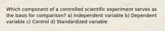 Which component of a controlled scientific experiment serves as the basis for comparison? a) Independent variable b) Dependent variable c) Control d) Standardized variable