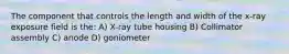 The component that controls the length and width of the x-ray exposure field is the: A) X-ray tube housing B) Collimator assembly C) anode D) goniometer