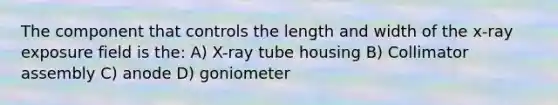 The component that controls the length and width of the x-ray exposure field is the: A) X-ray tube housing B) Collimator assembly C) anode D) goniometer