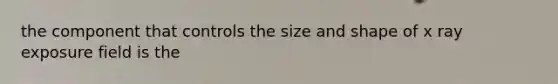 the component that controls the size and shape of x ray exposure field is the