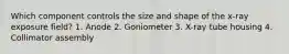 Which component controls the size and shape of the x-ray exposure field? 1. Anode 2. Goniometer 3. X-ray tube housing 4. Collimator assembly