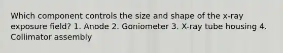 Which component controls the size and shape of the x-ray exposure field? 1. Anode 2. Goniometer 3. X-ray tube housing 4. Collimator assembly