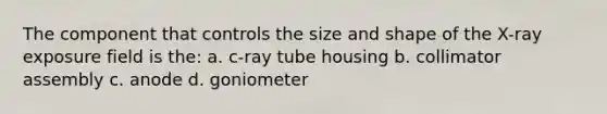 The component that controls the size and shape of the X-ray exposure field is the: a. c-ray tube housing b. collimator assembly c. anode d. goniometer