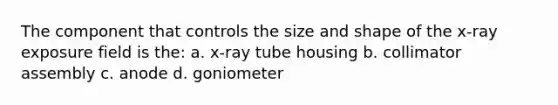 The component that controls the size and shape of the x-ray exposure field is the: a. x-ray tube housing b. collimator assembly c. anode d. goniometer