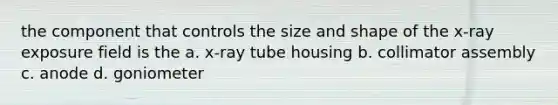 the component that controls the size and shape of the x-ray exposure field is the a. x-ray tube housing b. collimator assembly c. anode d. goniometer