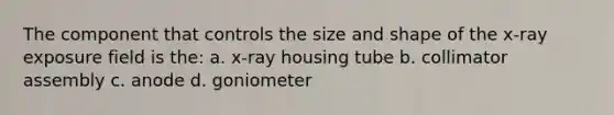 The component that controls the size and shape of the x-ray exposure field is the: a. x-ray housing tube b. collimator assembly c. anode d. goniometer