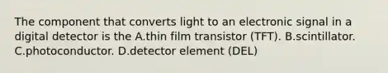 The component that converts light to an electronic signal in a digital detector is the A.thin film transistor (TFT). B.scintillator. C.photoconductor. D.detector element (DEL)