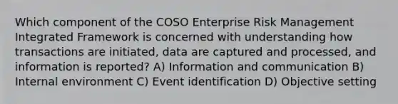 Which component of the COSO Enterprise Risk Management Integrated Framework is concerned with understanding how transactions are initiated, data are captured and processed, and information is reported? A) Information and communication B) Internal environment C) Event identification D) Objective setting