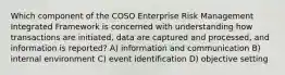 Which component of the COSO Enterprise Risk Management Integrated Framework is concerned with understanding how transactions are initiated, data are captured and processed, and information is reported? A) information and communication B) internal environment C) event identification D) objective setting