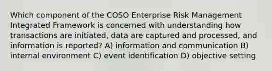 Which component of the COSO Enterprise Risk Management Integrated Framework is concerned with understanding how transactions are initiated, data are captured and processed, and information is reported? A) information and communication B) internal environment C) event identification D) objective setting