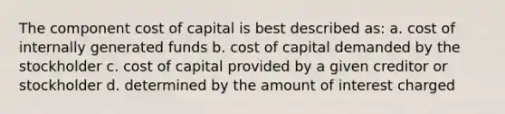 The component cost of capital is best described as: a. cost of internally generated funds b. cost of capital demanded by the stockholder c. cost of capital provided by a given creditor or stockholder d. determined by the amount of interest charged