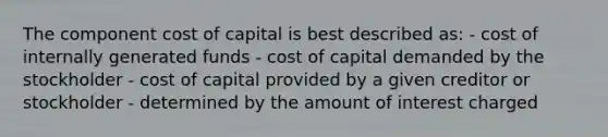 The component cost of capital is best described as: - cost of internally generated funds - cost of capital demanded by the stockholder - cost of capital provided by a given creditor or stockholder - determined by the amount of interest charged