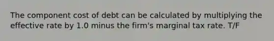 The component cost of debt can be calculated by multiplying the effective rate by 1.0 minus the firm's marginal tax rate. T/F