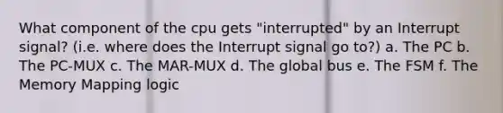 What component of the cpu gets "interrupted" by an Interrupt signal? (i.e. where does the Interrupt signal go to?) a. The PC b. The PC-MUX c. The MAR-MUX d. The global bus e. The FSM f. The Memory Mapping logic