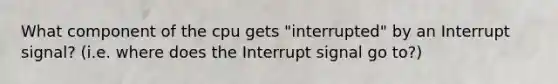 What component of the cpu gets "interrupted" by an Interrupt signal? (i.e. where does the Interrupt signal go to?)