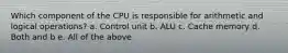 Which component of the CPU is responsible for arithmetic and logical operations? a. Control unit b. ALU c. Cache memory d. Both and b e. All of the above