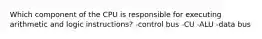 Which component of the CPU is responsible for executing arithmetic and logic instructions? -control bus -CU -ALU -data bus