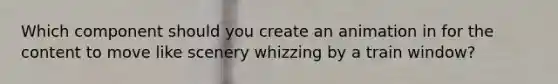 Which component should you create an animation in for the content to move like scenery whizzing by a train window?