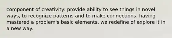 component of creativity: provide ability to see things in novel ways, to recognize patterns and to make connections. having mastered a problem's basic elements, we redefine of explore it in a new way.