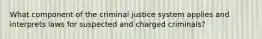 What component of the criminal justice system applies and interprets laws for suspected and charged criminals?