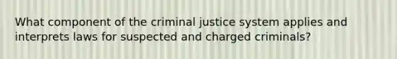 What component of the criminal justice system applies and interprets laws for suspected and charged criminals?