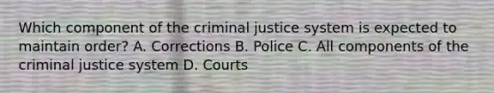 Which component of the criminal justice system is expected to maintain order? A. Corrections B. Police C. All components of the criminal justice system D. Courts