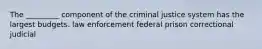 The _________ component of the criminal justice system has the largest budgets. law enforcement federal prison correctional judicial