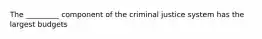 The _________ component of the criminal justice system has the largest budgets