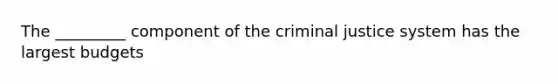 The _________ component of the criminal justice system has the largest budgets