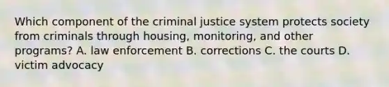 Which component of <a href='https://www.questionai.com/knowledge/kuANd41CrG-the-criminal-justice-system' class='anchor-knowledge'>the criminal justice system</a> protects society from criminals through housing, monitoring, and other programs? A. law enforcement B. corrections C. the courts D. victim advocacy