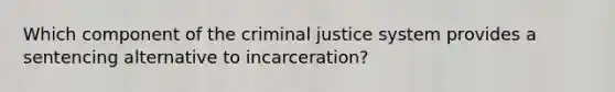 Which component of the criminal justice system provides a sentencing ​alternative to incarceration?