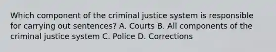 Which component of the criminal justice system is responsible for carrying out sentences? A. Courts B. All components of the criminal justice system C. Police D. Corrections