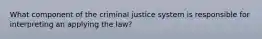 What component of the criminal justice system is responsible for interpreting an applying the law?