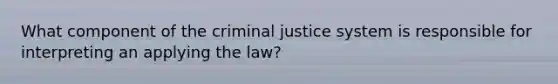 What component of the criminal justice system is responsible for interpreting an applying the law?