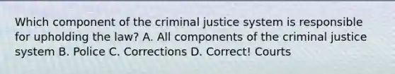 Which component of the criminal justice system is responsible for upholding the law? A. All components of the criminal justice system B. Police C. Corrections D. Correct! Courts