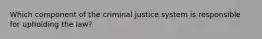 Which component of the criminal justice system is responsible for upholding the law?