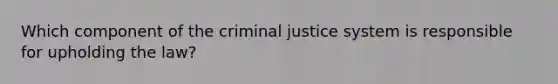 Which component of the criminal justice system is responsible for upholding the law?