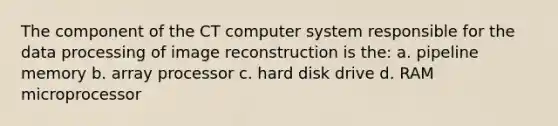 The component of the CT computer system responsible for the data processing of image reconstruction is the: a. pipeline memory b. array processor c. hard disk drive d. RAM microprocessor