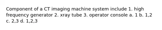 Component of a CT imaging machine system include 1. high frequency generator 2. xray tube 3. operator console a. 1 b. 1,2 c. 2,3 d. 1,2,3