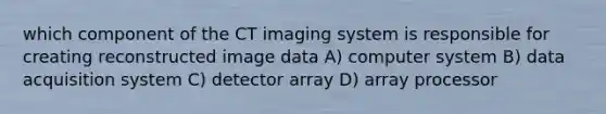 which component of the CT imaging system is responsible for creating reconstructed image data A) computer system B) data acquisition system C) detector array D) array processor