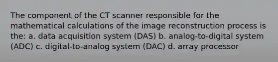 The component of the CT scanner responsible for the mathematical calculations of the image reconstruction process is the: a. data acquisition system (DAS) b. analog-to-digital system (ADC) c. digital-to-analog system (DAC) d. array processor