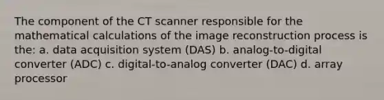 The component of the CT scanner responsible for the mathematical calculations of the image reconstruction process is the: a. data acquisition system (DAS) b. analog-to-digital converter (ADC) c. digital-to-analog converter (DAC) d. array processor