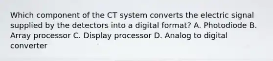 Which component of the CT system converts the electric signal supplied by the detectors into a digital format? A. Photodiode B. Array processor C. Display processor D. Analog to digital converter