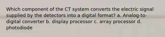 Which component of the CT system converts the electric signal supplied by the detectors into a digital format? a. Analog-to-digital converter b. display processor c. array processor d. photodiode