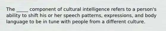 The _____ component of cultural intelligence refers to a person's ability to shift his or her speech patterns, expressions, and body language to be in tune with people from a different culture.