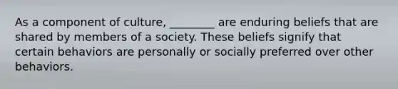 As a component of culture, ________ are enduring beliefs that are shared by members of a society. These beliefs signify that certain behaviors are personally or socially preferred over other behaviors.