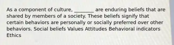 As a component of culture, ________ are enduring beliefs that are shared by members of a society. These beliefs signify that certain behaviors are personally or socially preferred over other behaviors. Social beliefs Values Attitudes Behavioral indicators Ethics