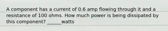 A component has a current of 0.6 amp flowing through it and a resistance of 100 ohms. How much power is being dissipated by this component? ______watts